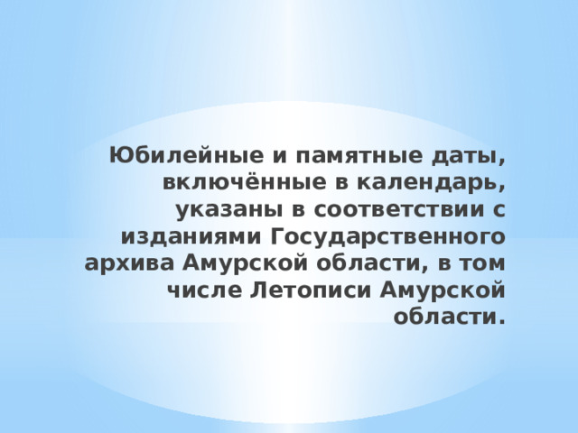 Юбилейные и памятные даты, включённые в календарь, указаны в соответствии с изданиями Государственного архива Амурской области, в том числе Летописи Амурской области. 