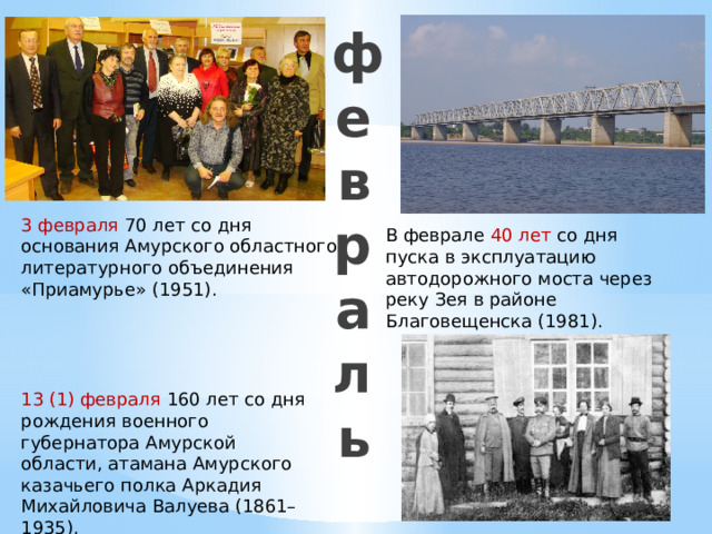 13 (1) февраля 160 лет со дня рождения военного губернатора Амурской области, атамана Амурского казачьего полка Аркадия Михайловича Валуева (1861–1935). февраль 3 февраля 70 лет со дня основания Амурского областного литературного объединения «Приамурье» (1951). В феврале 40 лет со дня пуска в эксплуатацию автодорожного моста через реку Зея в районе Благовещенска (1981). 