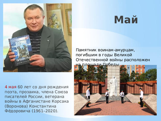 Май Памятник воинам-амурцам, погибшим в годы Великой Отечественной войны расположен на площади Победы 4 мая 60 лет со дня рождения поэта, прозаика, члена Союза писателей России, ветерана войны в Афганистане Корсака (Воронова) Константина Фёдоровича (1961–2020). 