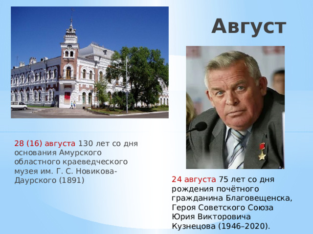Август 28 (16) августа 130 лет со дня основания Амурского областного краеведческого музея им. Г. С. Новикова-Даурского (1891) 24 августа 75 лет со дня рождения почётного гражданина Благовещенска, Героя Советского Союза Юрия Викторовича Кузнецова (1946–2020). 