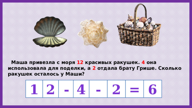  Маша привезла с моря 12 красивых ракушек. 4 она использовала для поделки, а 2 отдала брату Грише. Сколько ракушек осталось у Маши? 2 - 4 - 1 2 = 6 