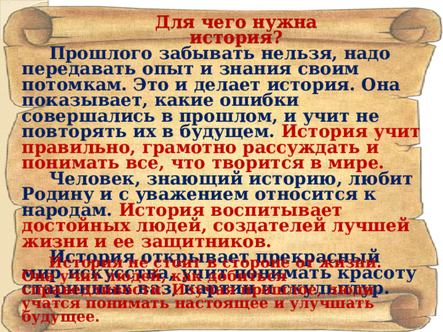 Для чего нужна история? Прошлого забывать нельзя, надо передавать опыт и знания своим потомкам. Это и делает история. Она показывает, какие ошибки совершались в прошлом, и учит не повторять их в будущем. История учит правильно, грамотно рассуждать и понимать все, что творится в мире. Человек, знающий историю, любит Родину и с уважением относится к народам. История воспитывает достойных людей, создателей лучшей жизни и ее защитников. История открывает прекрасный мир искусства, учит понимать красоту старинных ваз, картин и скульптур. История не стоит в стороне от жизни. Она учит людей, как добиться справедливости. Изучая прошлое, люди учатся понимать настоящее и улучшать будущее. 