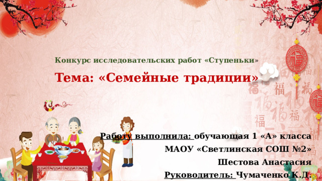 Конкурс исследовательских работ «Ступеньки »   Тема: «Семейные традиции»   Работу выполнила: обучающая 1 «А» класса МАОУ «Светлинская СОШ №2» Шестова Анастасия Руководитель: Чумаченко К.Д. 
