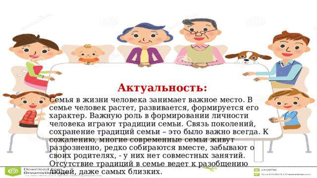 Актуальность: Семья в жизни человека занимает важное место. В семье человек растет, развивается, формируется его характер. Важную роль в формировании личности человека играют традиции семьи. Связь поколений, сохранение традиций семьи – это было важно всегда. К сожалению, многие современные семьи живут разрозненно, редко собираются вместе, забывают о своих родителях, - у них нет совместных занятий. Отсутствие традиций в семье ведет к разобщению людей, даже самых близких. 