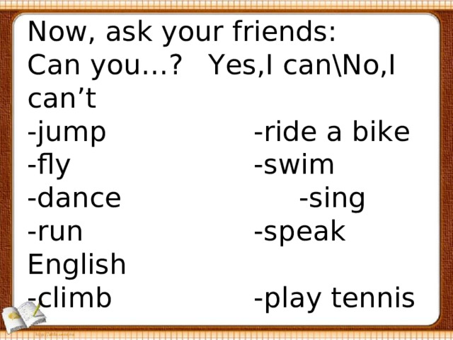  Now, ask your friends:  Can you…?  Yes,I can\No,I can’t  -jump     -ride a bike  -fly      -swim  -dance     -sing  -run     -speak English  -climb     -play tennis   