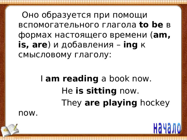  Оно образуется при помощи  вспомогательного глагола to be в формах настоящего времени ( am, is, are ) и добавления – ing к смысловому глаголу:  I am reading a book now.  He is sitting now.  They are playing hockey now. 