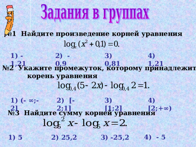 № 1  Найдите произведение корней уравнения  4) 1,21 3)  0 , 81 2) - 0,9 1) - 1,21 № 2 Укажите промежуток, которому принадлежит   корень уравнения 1) (- ∞;-2] 3)  [1;2] 2) [ - 2;1] 4) [2;+∞) № 3  Найдите сумму корней уравнения 4) - 5  1) 5 2) 25 , 2  3) -25, 2 21 