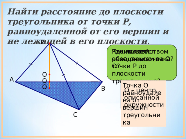 Найти расстояние до плоскости треугольника от точки P , равноудаленной от его вершин и не лежащей в его плоскости . P Где может находиться точка О? Каким свойством обладает точка О? Что является расстоянием от точки Р до плоскости треугольника? О A О Точка О равноудалена от вершин треугольника О B О – центр, описанной окружности. C 