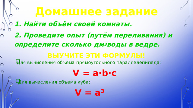 Домашнее задание 1. Найти объём своей комнаты. 2. Проведите опыт (путём переливания) и определите сколько дм 3 воды в ведре. ВЫУЧИТЕ ЭТИ ФОРМУЛЫ! Для вычисления объема прямоугольного параллелепипеда:  V = a ∙b∙c  Для вычисления объема куба:  V = a³ 