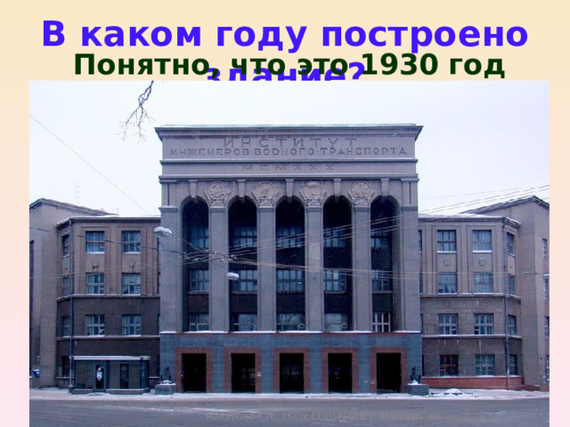 В каком году построено здание? Понятно, что это 1930 год Макарова Т.П., ГБОУ СОШ №618 г. Москвы 
