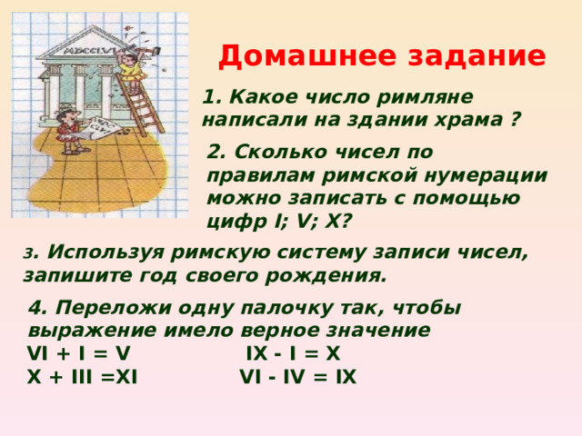 Домашнее задание 1. Какое число римляне написали на здании храма ? 2. Сколько чисел по правилам римской нумерации можно записать с помощью цифр I; V; X ? 3 . Используя римскую систему записи чисел, запишите год своего рождения. 4. Переложи одну палочку так, чтобы выражение имело верное значение VI + I = V IX - I = X X + III =XI VI - IV = IX  