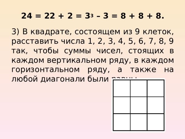 24 = 22 + 2 = 3 3 – 3 = 8 + 8 + 8. 3)  В квадрате, состоящем из 9 клеток, расставить числа 1, 2, 3, 4, 5, 6, 7, 8, 9 так, чтобы суммы чисел, стоящих в каждом вертикальном ряду, в каждом горизонтальном ряду, а также на любой диагонали были равны. 