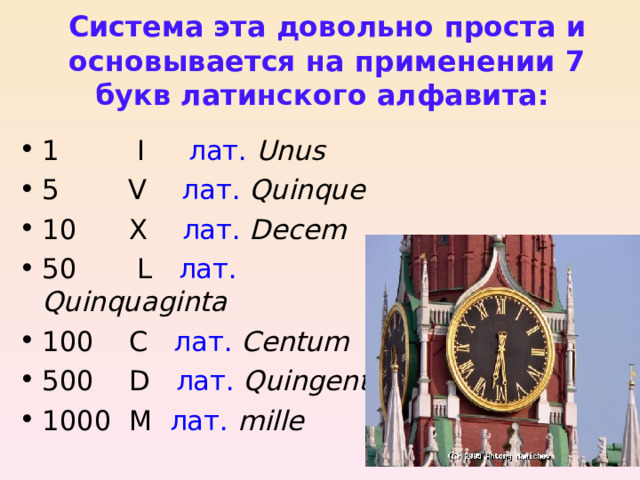 Система эта довольно проста и основывается на применении 7 букв латинского алфавита: 1 I лат.  Unus 5 V лат.  Quinque 10 X лат.  Decem 50 L лат.  Quinquaginta 100 C лат.  Centum 500 D лат.  Quingenti 1000 M лат.  mille 