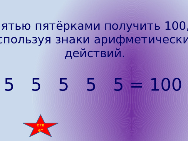 Пятью пятёрками получить 100, используя знаки арифметических  действий. 5 5 5 5 5 = 100 ответ 