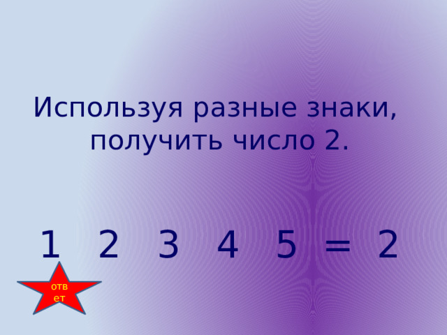 Используя разные знаки, получить число 2. 1 2 3 4 5 = 2 ответ 
