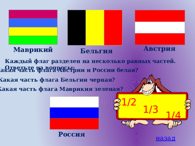 Австрия Маврикий Бельгия Каждый флаг разделен на несколько равных частей. Ответьте на вопросы: Какая часть флага Австрии и России белая? Какая часть флага Бельгии черная? Какая часть флага Маврикия зеленая? 1/2 1/3 1/4 Россия назад 