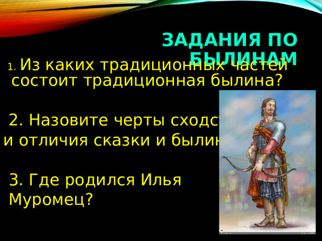 ЗАДАНИЯ ПО БЫЛИНАМ  1. Из каких традиционных частей состоит традиционная былина?  2. Назовите черты сходства и отличия сказки и былины.  3. Где родился Илья  Муромец? 