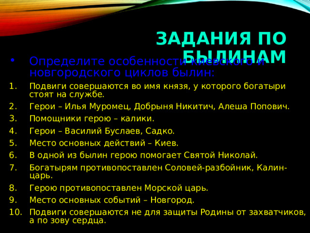 ЗАДАНИЯ ПО БЫЛИНАМ Определите особенности киевского и новгородского циклов былин: Подвиги совершаются во имя князя, у которого богатыри стоят на службе. Герои – Илья Муромец, Добрыня Никитич, Алеша Попович. Помощники герою – калики. Герои – Василий Буслаев, Садко. Место основных действий – Киев. В одной из былин герою помогает Святой Николай. Богатырям противопоставлен Соловей-разбойник, Калин-царь. Герою противопоставлен Морской царь. Место основных событий – Новгород. Подвиги совершаются не для защиты Родины от захватчиков, а по зову сердца. 