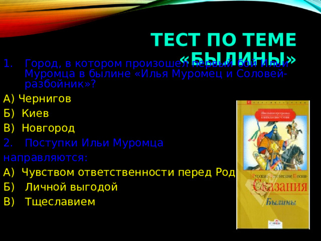 ТЕСТ ПО ТЕМЕ «БЫЛИНЫ» Город, в котором произошел первый бой Ильи Муромца в былине «Илья Муромец и Соловей-разбойник»? А) Чернигов Б) Киев В) Новгород Поступки Ильи Муромца направляются: А) Чувством ответственности перед Родиной Б) Личной выгодой В) Тщеславием  