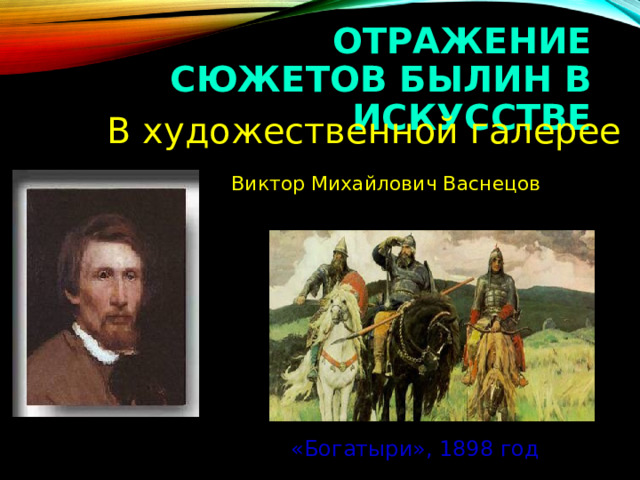 ОТРАЖЕНИЕ СЮЖЕТОВ БЫЛИН В ИСКУССТВЕ  В художественной галерее  Виктор Михайлович Васнецов «Богатыри», 1898 год 