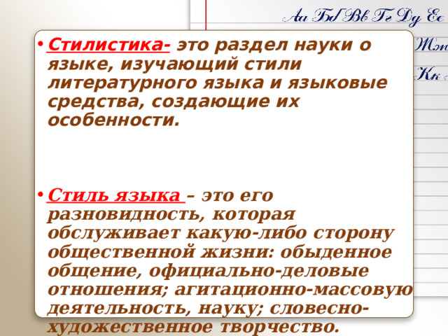 Стилистика- это раздел науки о языке, изучающий стили литературного языка и языковые средства, создающие их особенности. Стиль языка – это его разновидность, которая обслуживает какую-либо сторону общественной жизни: обыденное общение, официально-деловые отношения; агитационно-массовую деятельность, науку; словесно-художественное творчество. 