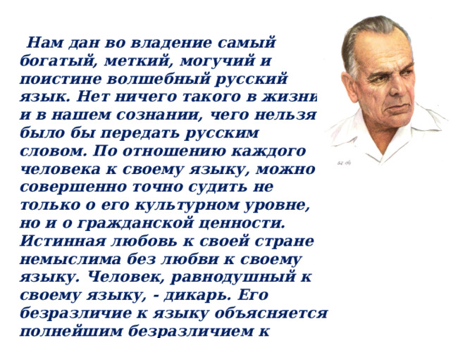  Нам дан во владение самый богатый, меткий, могучий и поистине волшебный русский язык. Нет ничего такого в жизни и в нашем сознании, чего нельзя было бы передать русским словом. По отношению каждого человека к своему языку, можно совершенно точно судить не только о его культурном уровне, но и о гражданской ценности. Истинная любовь к своей стране немыслима без любви к своему языку. Человек, равнодушный к своему языку, - дикарь. Его безразличие к языку объясняется полнейшим безразличием к прошлому и будущему своего народа. Языку мы учимся и должны учиться на протяжении всей своей жизни.  Константин Георгиевич Паустовский 