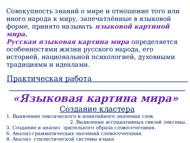 Совокупность знаний о мире и отношение того или иного народа к миру, запечатлённые в языковой форме, принято называть языковой картиной мира . Русская языковая картина мира определяется особенностями жизни русского народа, его историей, национальной психологией, духовными традициями и идеалами. Практическая работа «Языковая картина мира» Создание кластера 1. Выявление лексического и понятийного значения слов. 2. Выявление ассоциативных связей лексемы. 3. Создание и анализ  зрительного образа словосочетания. 6. Анализ грамматических значений словосочетания. 8. Анализ  стилистической системы языка 9. Анализ оттенков значений слова в контекстах (словосочетаниях, пословицах, поговорках, фразеологизмах, стихотворных и прозаических текстах). 