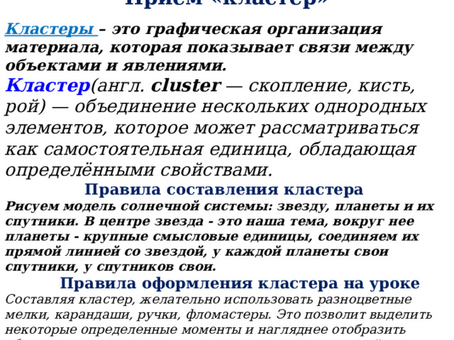 Приём «кластер» Кластеры – это графическая организация материала, которая показывает связи между объектами и явлениями. Кластер (англ.  cluster  — скопление, кисть, рой) — объединение нескольких однородных элементов, которое может рассматриваться как самостоятельная единица, обладающая определёнными свойствами. Правила составления кластера Рисуем модель солнечной системы: звезду, планеты и их спутники. В центре звезда - это наша тема, вокруг нее планеты - крупные смысловые единицы, соединяем их прямой линией со звездой, у каждой планеты свои спутники, у спутников свои.   Правила оформления кластера на уроке Составляя кластер, желательно использовать разноцветные мелки, карандаши, ручки, фломастеры. Это позволит выделить некоторые определенные моменты и нагляднее отобразить общую картину, упрощая процесс систематизации всей информации . 