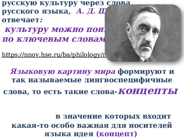 На вопрос, можно ли понять русскую культуру через слова русского языка, А. Д. Шмелев отвечает :  культуру можно понять по ключевым словам языка.  https://nnov.hse.ru/ba/philology/russianlang82  Языковую картину мира формируют и так называемые лингвоспецифичные слова, то есть такие слова- концепты  в значение которых входит какая-то особо важная для носителей языка идея (концепт) 