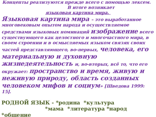  Концепты реализуются прежде всего с помощью лексем. В итоге возникает языковая картина мира.   Языковая картина мира   – это выработанное многовековым опытом народа и осуществляемое средствами языковых номинаций изображение всего существующего как целостного и многочастного мира, в своем строении и в осмысляемых языком связях своих частей представляющего, во-первых, человека, его материальную и духовную жизнедеятельность и, во-вторых, всё то, что его окружает: пространство и время, живую и неживую природу, область созданных человеком мифов и социум » [Шведова 1999: 15].  РОДНОЙ ЯЗЫК - *родина *культура *мама  *литература *народ  *общение  