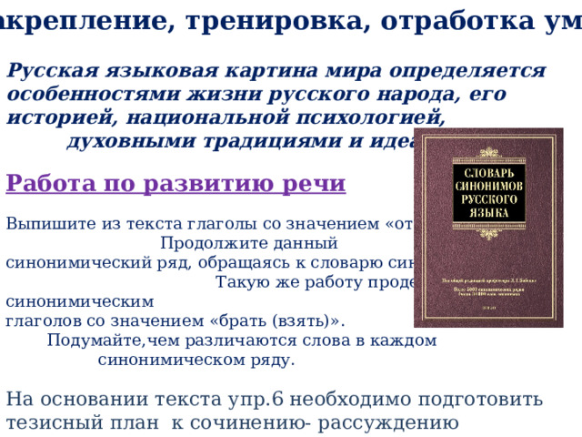 IV . Закрепление, тренировка, отработка умений  Русская языковая картина мира определяется особенностями жизни русского народа, его историей, национальной психологией, духовными традициями и идеалами . Работа по развитию речи Выпишите из текста глаголы со значением «отдавать». Продолжите данный синонимический ряд, обращаясь к словарю синонимов. Такую же работу проделайте с синонимическим рядом глаголов со значением «брать (взять)». Подумайте,чем различаются слова в каждом синонимическом ряду. На основании текста упр.6 необходимо подготовить тезисный план к сочинению- рассуждению 