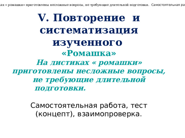 « Ромашка » .  На листиках « ромашки » приготовлены несложные вопросы, не требующие длительной подготовки. Самостоятельная работа, взаимопроверка. V. Повторение и систематизация изученного  « Ромашка » На листиках « ромашки » приготовлены несложные вопросы, не требующие длительной подготовки.  Самостоятельная работа, тест (концепт), взаимопроверка. 