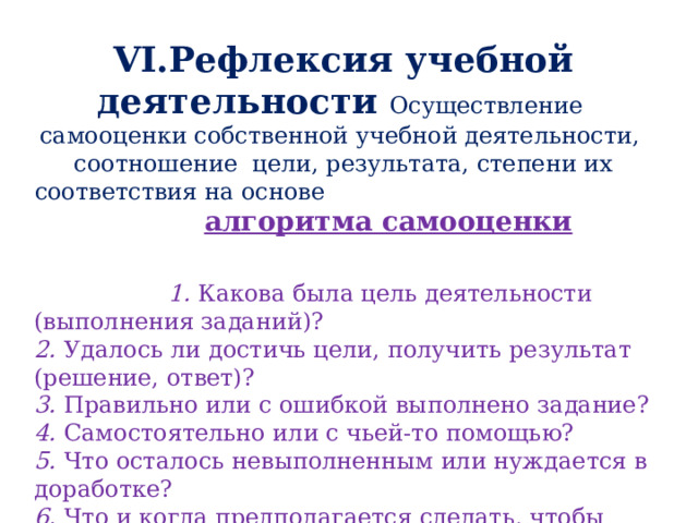 VI.Рефлексия учебной деятельности  Осуществление самооценки собственной учебной деятельности, соотношение цели, результата, степени их соответствия на основе алгоритма самооценки   1.  Какова была цель деятельности (выполнения заданий)? 2.  Удалось ли достичь цели,  получить результат (решение, ответ)?  3.  Правильно или с ошибкой выполнено задание?  4.  Самостоятельно или с чьей-то помощью? 5. Что осталось невыполненным или нуждается в доработке? 6. Что и когда предполагается сделать, чтобы полностью достичь поставленной цели?  