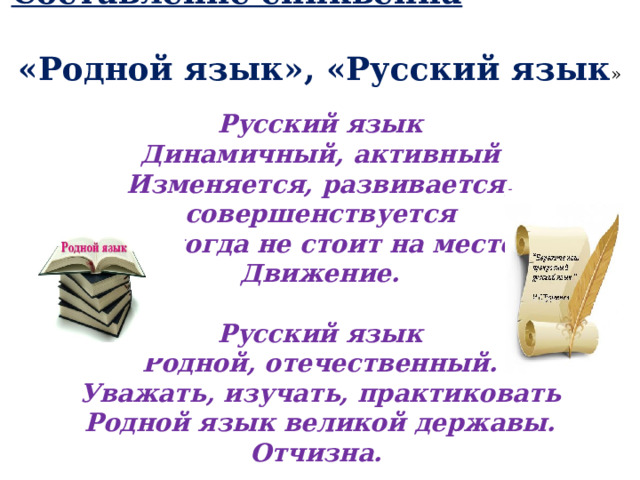 Составление синквейна  «Родной язык», «Русский язык »  Русский язык  Динамичный, активный  Изменяется, развивается, совершенствуется  Никогда не стоит на месте  Движение.  Русский язык  Родной, отечественный.  Уважать, изучать, практиковать  Родной язык великой державы.  Отчизна.  