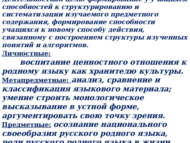 Цели урока Деятельностная цель :  формирование у учащихся способностей к структурированию и систематизации изучаемого предметного содержания, формирование способности учащихся к новому способу действия, связанному с построением структуры изученных понятий и алгоритмов. Личностные:  воспитание ценностного отношения к родному языку как хранителю культуры . Метапредметные: анализ, сравнение и классификация языкового материала; умение строить монологическое высказывание в устной форме, аргументировать свою точку зрения. Предметные:  осознание национального своеобразия русского родного языка, роли русского родного языка в жизни человека 