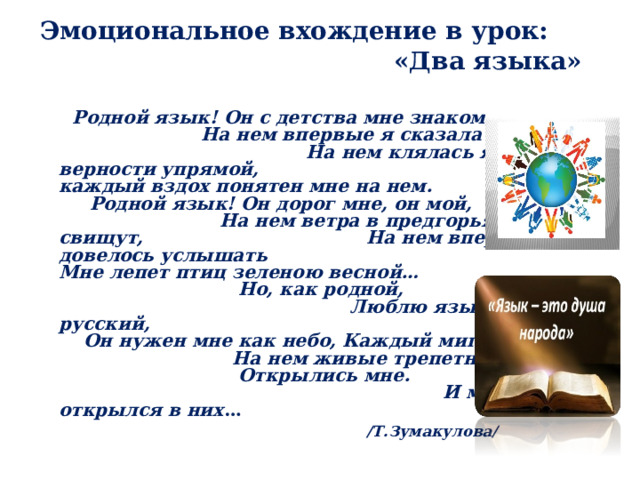 Эмоциональное вхождение в урок: «Два языка»     Родной язык! Он с детства мне знаком, На нем впервые я сказала «мама», На нем клялась я в верности упрямой, И каждый вздох понятен мне на нем. Родной язык! Он дорог мне, он мой, На нем ветра в предгорьях наших свищут, На нем впервые довелось услышать Мне лепет птиц зеленою весной… Но, как родной, Люблю язык я русский, Он нужен мне как небо, Каждый миг. На нем живые трепетные чувства Открылись мне. И мир открылся в них …   /Т.Зумакулова/  