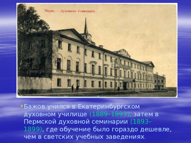 Бажов учился в Екатеринбургском духовном училище (1889–1893), затем в Пермской духовной семинарии (1893–1899) , где обучение было гораздо дешевле, чем в светских учебных заведениях .   
