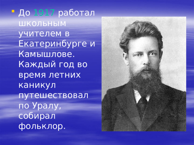 До 1917 работал школьным учителем в Екатеринбурге и Камышлове. Каждый год во время летних каникул путешествовал по Уралу, собирал фольклор. 