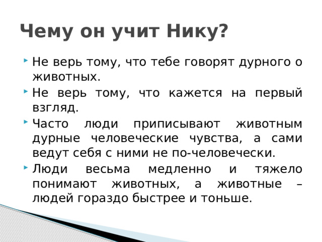 Чему он учит Нику? Не верь тому, что тебе говорят дурного о животных. Не верь тому, что кажется на первый взгляд. Часто люди приписывают животным дурные человеческие чувства, а сами ведут себя с ними не по-человечески. Люди весьма медленно и тяжело понимают животных, а животные – людей гораздо быстрее и тоньше. 