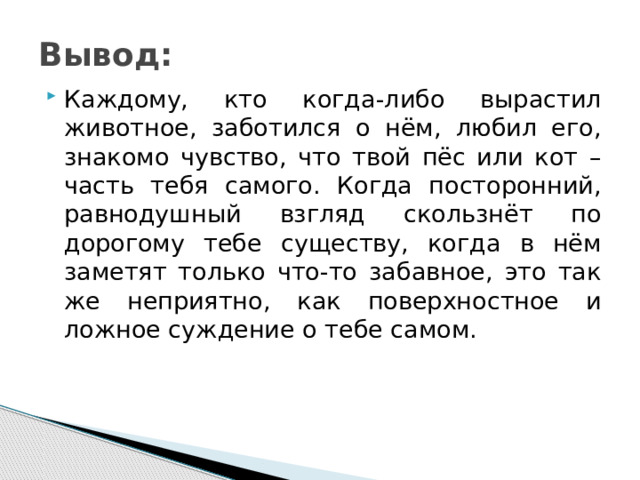 Вывод: Каждому, кто когда-либо вырастил животное, заботился о нём, любил его, знакомо чувство, что твой пёс или кот – часть тебя самого. Когда посторонний, равнодушный взгляд скользнёт по дорогому тебе существу, когда в нём заметят только что-то забавное, это так же неприятно, как поверхностное и ложное суждение о тебе самом. 