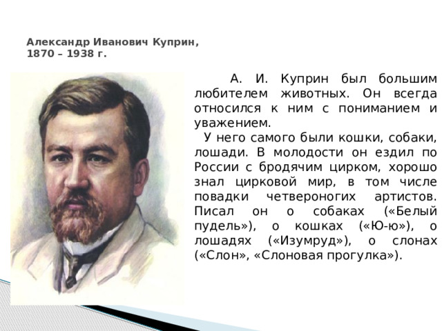  Александр Иванович Куприн,  1870 – 1938 г.  А. И. Куприн был большим любителем животных. Он всегда относился к ним с пониманием и уважением.  У него самого были кошки, собаки, лошади. В молодости он ездил по России с бродячим цирком, хорошо знал цирковой мир, в том числе повадки четвероногих артистов. Писал он о собаках («Белый пудель»), о кошках («Ю-ю»), о лошадях («Изумруд»), о слонах («Слон», «Слоновая прогулка»). 