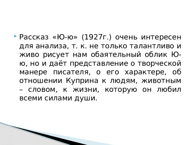 Рассказ «Ю-ю» (1927г.) очень интересен для анализа, т. к. не только талантливо и живо рисует нам обаятельный облик Ю-ю, но и даёт представление о творческой манере писателя, о его характере, об отношении Куприна к людям, животным – словом, к жизни, которую он любил всеми силами души. 