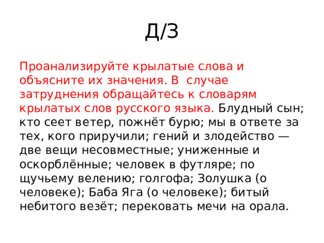 Д/З Проанализируйте крылатые слова и объясните их значения. В  случае затруднения обращайтесь к словарям крылатых слов русского языка. Блудный сын; кто сеет ветер, пожнёт бурю; мы в ответе за тех, кого приручили; гений и злодейство — две вещи несовместные; униженные и оскорблённые; человек в футляре; по щучьему велению; голгофа; Золушка (о человеке); Баба Яга (о человеке); битый небитого везёт; перековать мечи на орала. 