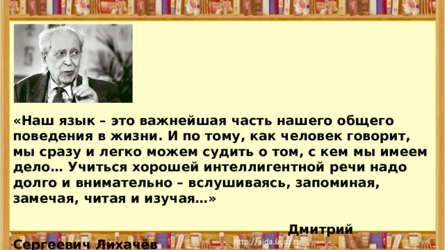 «Наш язык – это важнейшая часть нашего общего поведения в жизни. И по тому, как человек говорит, мы сразу и легко можем судить о том, с кем мы имеем дело… Учиться хорошей интеллигентной речи надо долго и внимательно – вслушиваясь, запоминая, замечая, читая и изучая…»   Дмитрий Сергеевич Лихачёв 