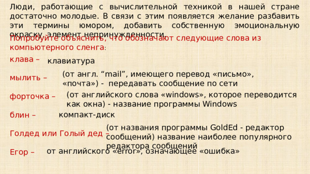 Люди, работающие с вычислительной техникой в нашей стране достаточно молодые. В связи с этим появляется желание разбавить эти термины юмором, добавить собственную эмоциональную окраску, элемент непринужденности.  Попробуйте объяснить, что обозначают следующие слова из компьютерного сленга : клава – мылить – форточка – блин – Голдед или Голый дед – Егор –  клавиатура (от англ. “mail”, имеющего перевод «письмо», «почта») - передавать сообщение по сети (от английского слова «windows», которое переводится как окна) - название программы Windows компакт-диск (от названия программы GoldEd - редактор сообщений) название наиболее популярного редактора сообщений от английского «error», означающее «ошибка» 