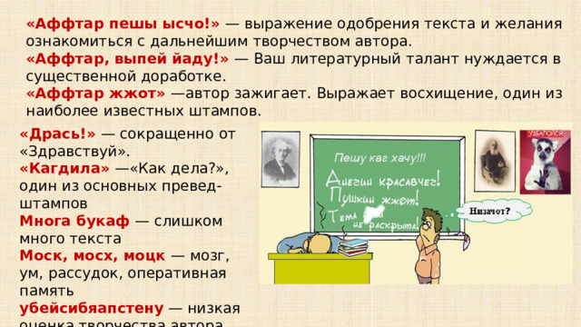 «Аффтар пешы ысчо!» — выражение одобрения текста и желания ознакомиться с дальнейшим творчеством автора. «Аффтар, выпей йаду!» — Ваш литературный талант нуждается в существенной доработке. «Аффтар жжот» —автор зажигает. Выражает восхищение, один из наиболее известных штампов. «Дрась!» — сокращенно от «Здравствуй». «Кагдила» —«Как дела?», один из основных превед-штампов Многа букаф — слишком много текста Моск, мосх, моцк — мозг, ум, рассудок, оперативная память убейсибяапстену — низкая оценка творчества автора 5 