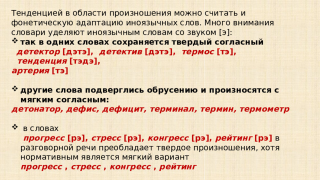 Тенденцией в области произношения можно считать и фонетическую адаптацию иноязычных слов. Много внимания словари уделяют иноязычным словам со звуком [э]: так в одних словах сохраняется твердый согласный    детектор  [дэтэ],   детектив  [дэтэ],   термос  [тэ],    тенденция  [тэдэ],  артерия  [тэ]  другие слова подверглись обрусению и произносятся с мягким согласным:  детонатор, дефис, дефицит, терминал, термин, термометр   в словах   прогресс  [рэ],  стресс  [рэ],  конгресс  [рэ],  рейтинг  [рэ] в разговорной речи преобладает твердое произношения, хотя нормативным является мягкий вариант прогресс  ,  стресс  ,  конгресс  ,  рейтинг    для слов репрессии, экспресс, сессия   допускается наряду с мягким вариантом твердый репрессии  [рэ] , экспресс  [рэ] , сессия  [сэ]  