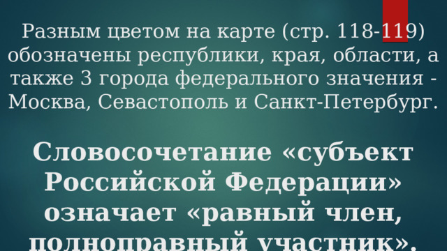 Разным цветом на карте (стр. 118-119) обозначены республики, края, области, а также 3 города федерального значения -Москва, Севастополь и Санкт-Петербург.   Словосочетание «субъект Российской Федерации» означает «равный член, полноправный участник». 