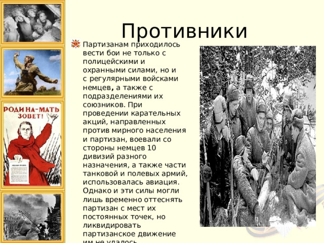 Противники Партизанам приходилось вести бои не только с полицейскими и охранными силами, но и с   регулярными войсками немцев ,  а также с подразделениями их союзников. При проведении карательных акций, направленных против мирного населения и партизан, воевали со стороны немцев 10 дивизий разного назначения, а также части танковой и полевых армий, использовалась авиация. Однако и эти силы могли лишь временно оттеснять партизан с мест их постоянных точек, но ликвидировать партизанское движение им не удалось. 