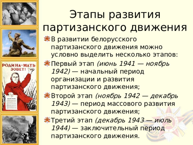 Этапы развития партизанского движения В развитии белорусского партизанского движения можно условно выделить несколько этапов: Первый этап  (июнь 1941 — ноябрь 1942)  — начальный период организации и развития партизанского движения; Второй этап  (ноябрь 1942 — декабрь 1943)  — период массового развития партизанского движения; Третий этап  (декабрь 1943 — июль 1944)  — заключительный период партизанского движения. 